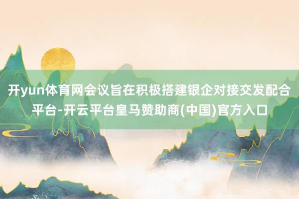开yun体育网会议旨在积极搭建银企对接交发配合平台-开云平台皇马赞助商(中国)官方入口