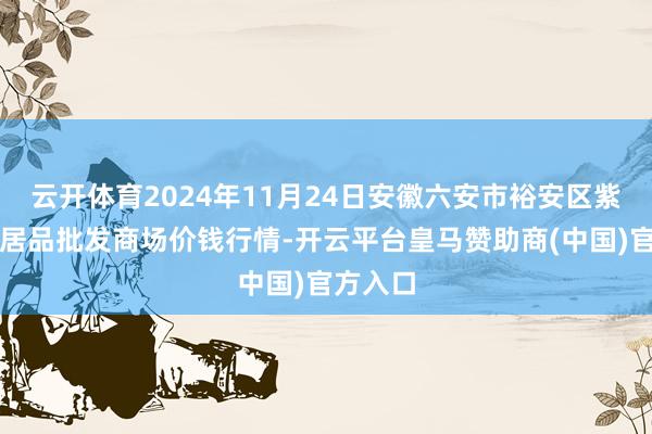 云开体育2024年11月24日安徽六安市裕安区紫竹林农居品批发商场价钱行情-开云平台皇马赞助商(中国)官方入口