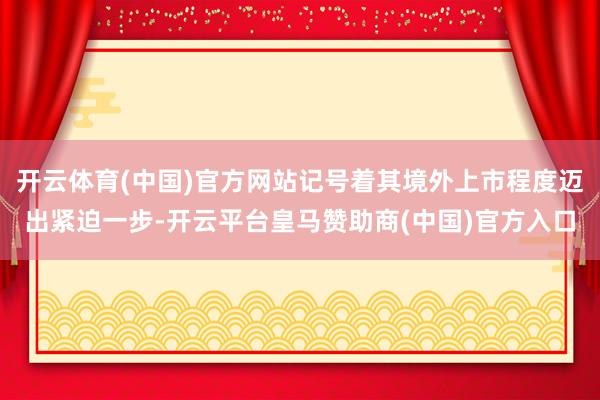 开云体育(中国)官方网站记号着其境外上市程度迈出紧迫一步-开云平台皇马赞助商(中国)官方入口