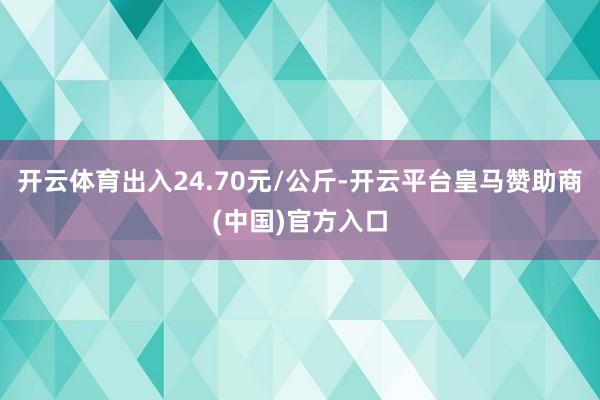 开云体育出入24.70元/公斤-开云平台皇马赞助商(中国)官方入口