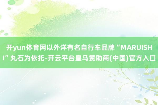 开yun体育网以外洋有名自行车品牌“MARUISHI”丸石为依托-开云平台皇马赞助商(中国)官方入口