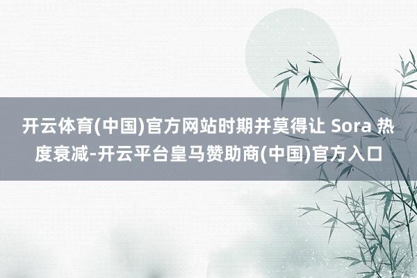 开云体育(中国)官方网站时期并莫得让 Sora 热度衰减-开云平台皇马赞助商(中国)官方入口
