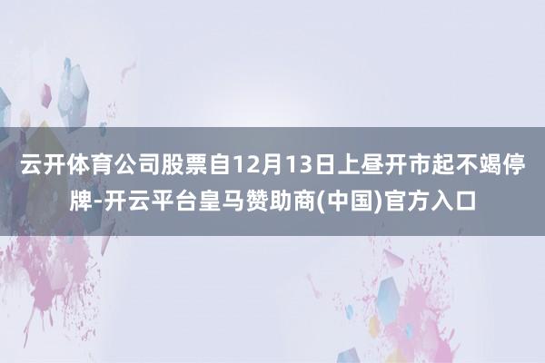 云开体育公司股票自12月13日上昼开市起不竭停牌-开云平台皇马赞助商(中国)官方入口