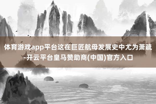 体育游戏app平台这在巨匠航母发展史中尤为萧疏-开云平台皇马赞助商(中国)官方入口