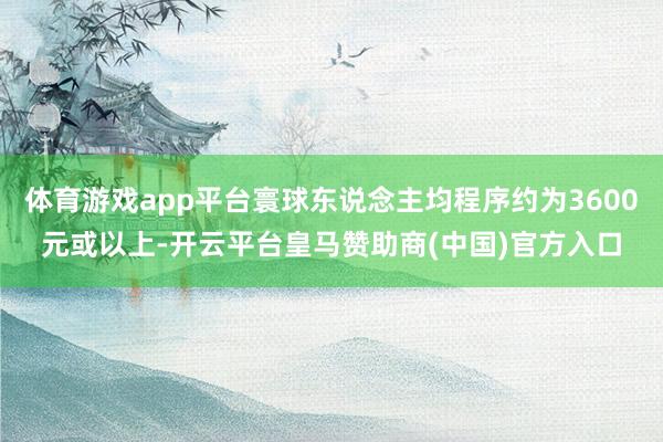 体育游戏app平台寰球东说念主均程序约为3600元或以上-开云平台皇马赞助商(中国)官方入口