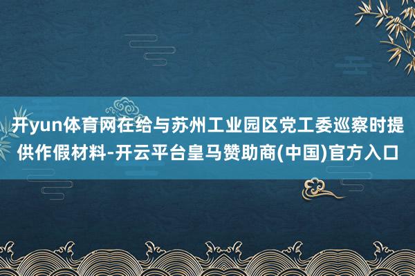 开yun体育网在给与苏州工业园区党工委巡察时提供作假材料-开云平台皇马赞助商(中国)官方入口