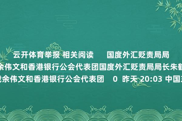 云开体育举报 相关阅读      国度外汇贬责局局长朱鹤新会见香港金管局总裁余伟文和香港银行公会代表团国度外汇贬责局局长朱鹤新会见香港金管局总裁余伟文和香港银行公会代表团    0  昨天 20:03 中国东说念主民银行行长潘功胜会见香港银行公会代表团中国东说念主民银行行长潘功胜会见香港银行公会代表团    0  昨天 19:01 习近平听取李家超述职敷陈习近平听取李家超述职敷陈    0  12-13 19:09 香港财政司司长陈茂波：深圳“一签多行”复原 营救腹地旅游零卖餐饮等行业香港财政司司长陈茂波：深圳“一签多行”复原 营救腹地旅游零卖餐饮等行业    0  12-01 15:18 中国东说念主民银行副行长、国度外汇贬责局局长朱鹤新出席第三届海外金融首长投资峰会中国东说念主民银行副行长、国度外汇贬责局局长朱鹤新出席第三届海外金融首长投资峰会    0  11-21 16:04     一财最热      点击关闭-开云平台皇马赞助商(中国)官方入口
