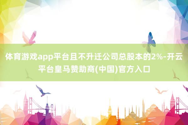 体育游戏app平台且不升迁公司总股本的2%-开云平台皇马赞助商(中国)官方入口