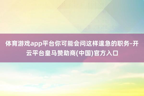 体育游戏app平台你可能会问这样遑急的职务-开云平台皇马赞助商(中国)官方入口