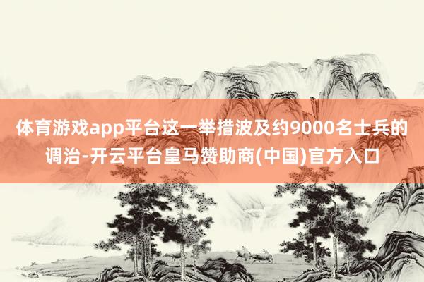 体育游戏app平台这一举措波及约9000名士兵的调治-开云平台皇马赞助商(中国)官方入口