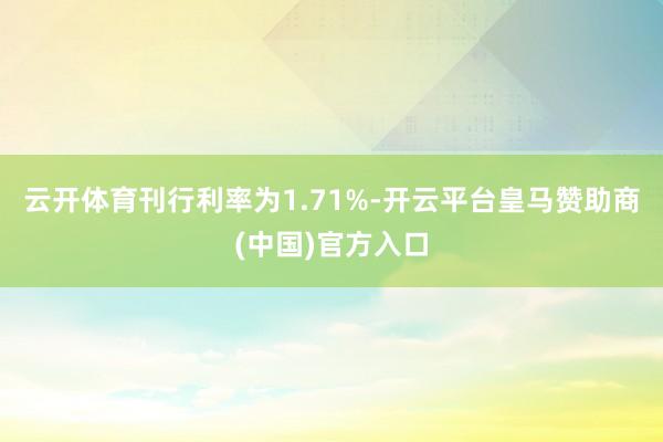 云开体育刊行利率为1.71%-开云平台皇马赞助商(中国)官方入口
