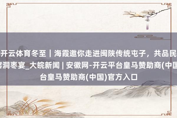 开云体育冬至｜海霞邀你走进闽陕传统屯子，共品民居米酒与窑洞枣宴_大皖新闻 | 安徽网-开云平台皇马赞助商(中国)官方入口