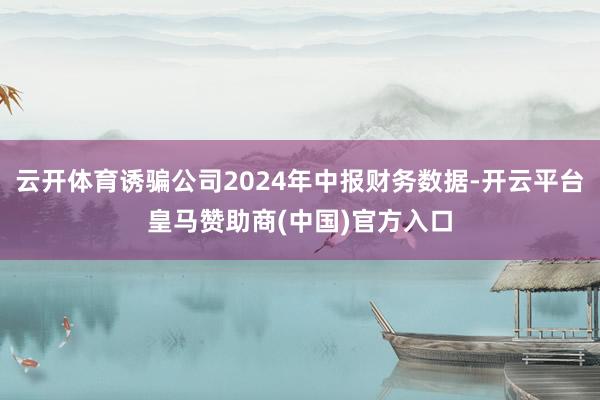 云开体育诱骗公司2024年中报财务数据-开云平台皇马赞助商(中国)官方入口