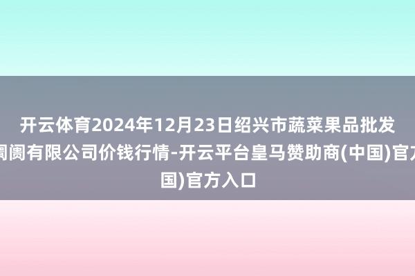 开云体育2024年12月23日绍兴市蔬菜果品批发交往阛阓有限公司价钱行情-开云平台皇马赞助商(中国)官方入口