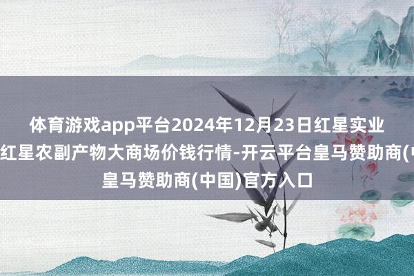 体育游戏app平台2024年12月23日红星实业集团有限公司红星农副产物大商场价钱行情-开云平台皇马赞助商(中国)官方入口