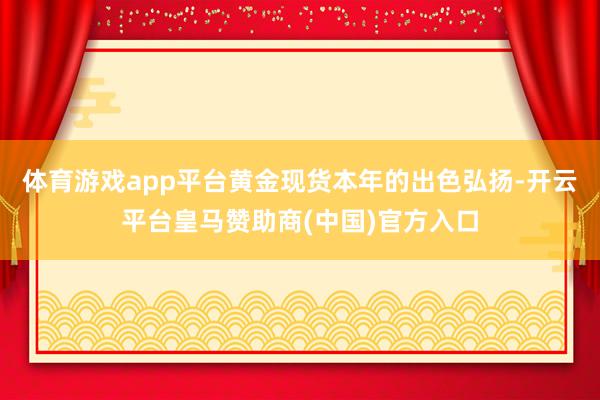 体育游戏app平台　　黄金现货本年的出色弘扬-开云平台皇马赞助商(中国)官方入口