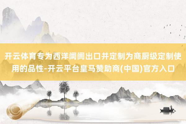 开云体育专为西洋阛阓出口并定制为商厨级定制使用的品性-开云平台皇马赞助商(中国)官方入口