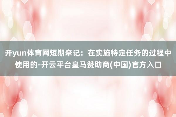 开yun体育网短期牵记：在实施特定任务的过程中使用的-开云平台皇马赞助商(中国)官方入口