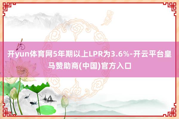 开yun体育网5年期以上LPR为3.6%-开云平台皇马赞助商(中国)官方入口