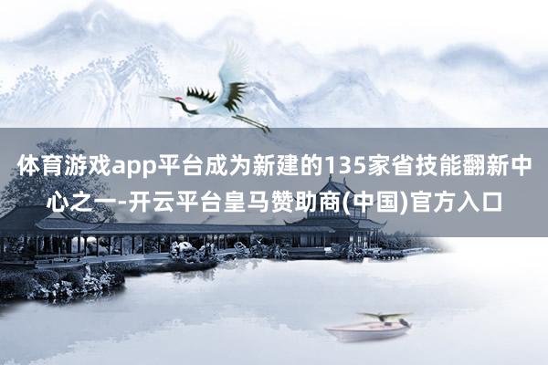 体育游戏app平台成为新建的135家省技能翻新中心之一-开云平台皇马赞助商(中国)官方入口