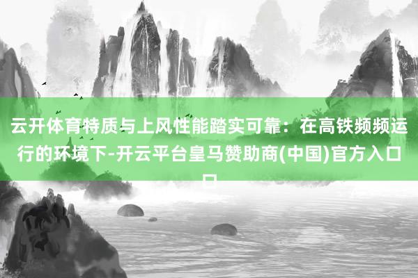 云开体育特质与上风性能踏实可靠：在高铁频频运行的环境下-开云平台皇马赞助商(中国)官方入口