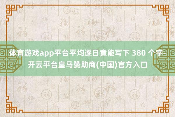 体育游戏app平台平均逐日竟能写下 380 个字-开云平台皇马赞助商(中国)官方入口