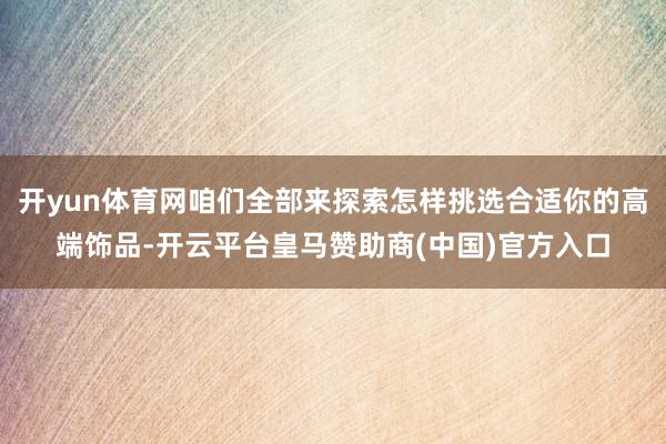 开yun体育网咱们全部来探索怎样挑选合适你的高端饰品-开云平台皇马赞助商(中国)官方入口