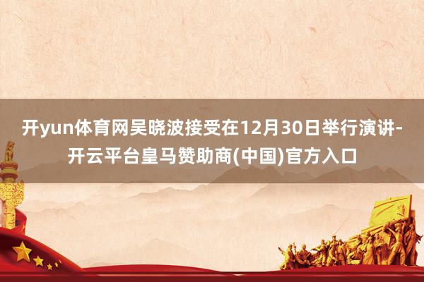 开yun体育网吴晓波接受在12月30日举行演讲-开云平台皇马赞助商(中国)官方入口