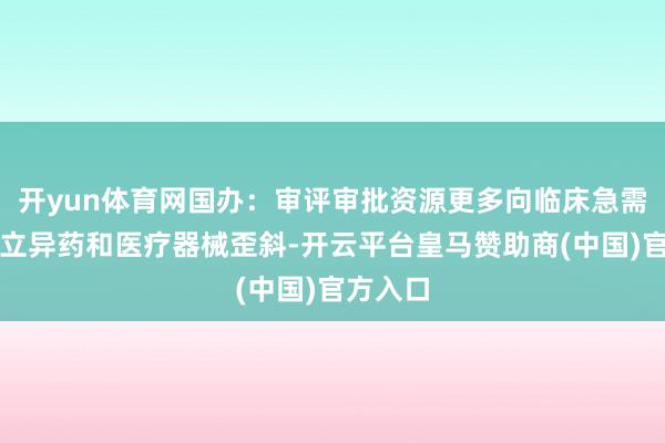 开yun体育网国办：审评审批资源更多向临床急需的要点立异药和医疗器械歪斜-开云平台皇马赞助商(中国)官方入口