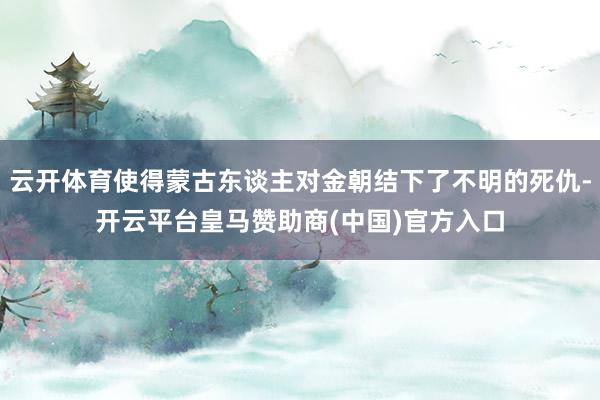 云开体育使得蒙古东谈主对金朝结下了不明的死仇-开云平台皇马赞助商(中国)官方入口