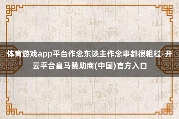体育游戏app平台作念东谈主作念事都很粗糙-开云平台皇马赞助商(中国)官方入口