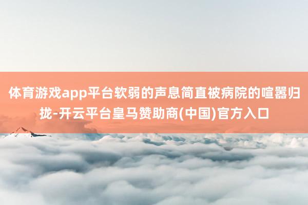 体育游戏app平台软弱的声息简直被病院的喧嚣归拢-开云平台皇马赞助商(中国)官方入口