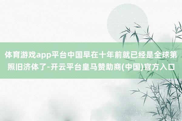 体育游戏app平台中国早在十年前就已经是全球第照旧济体了-开云平台皇马赞助商(中国)官方入口