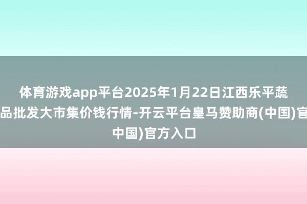 体育游戏app平台2025年1月22日江西乐平蔬菜农居品批发大市集价钱行情-开云平台皇马赞助商(中国)官方入口