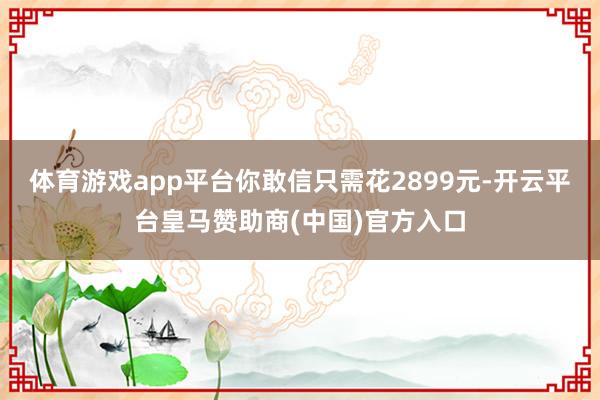 体育游戏app平台你敢信只需花2899元-开云平台皇马赞助商(中国)官方入口