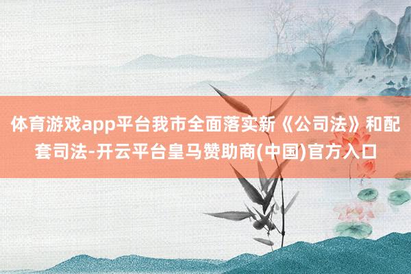 体育游戏app平台我市全面落实新《公司法》和配套司法-开云平台皇马赞助商(中国)官方入口