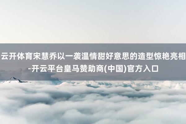 云开体育宋慧乔以一袭温情甜好意思的造型惊艳亮相-开云平台皇马赞助商(中国)官方入口