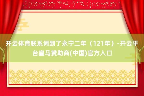 开云体育联系词到了永宁二年(121年)-开云平台皇马赞助商(中国)官方入口