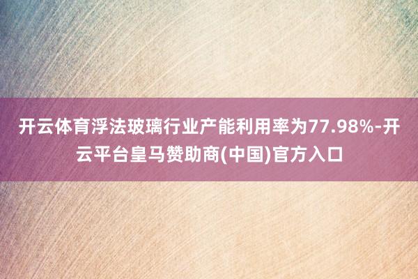 开云体育浮法玻璃行业产能利用率为77.98%-开云平台皇马赞助商(中国)官方入口