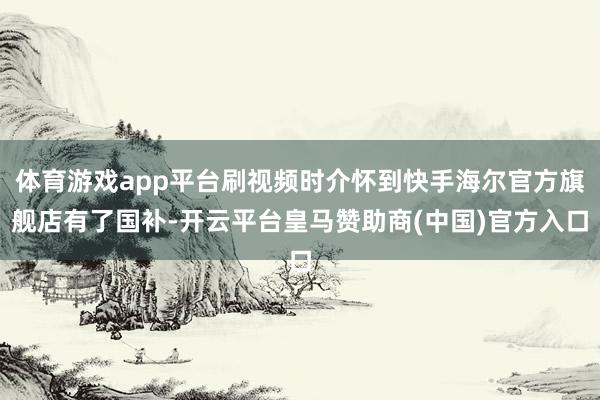 体育游戏app平台刷视频时介怀到快手海尔官方旗舰店有了国补-开云平台皇马赞助商(中国)官方入口