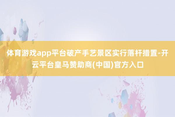体育游戏app平台破产手艺景区实行落杆措置-开云平台皇马赞助商(中国)官方入口
