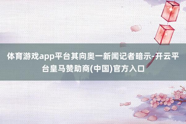 体育游戏app平台其向奥一新闻记者暗示-开云平台皇马赞助商(中国)官方入口