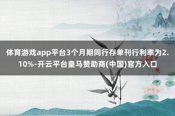体育游戏app平台3个月期同行存单刊行利率为2.10%-开云平台皇马赞助商(中国)官方入口