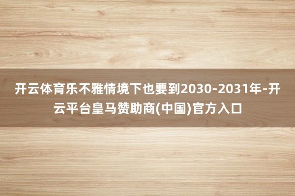 开云体育乐不雅情境下也要到2030-2031年-开云平台皇马赞助商(中国)官方入口