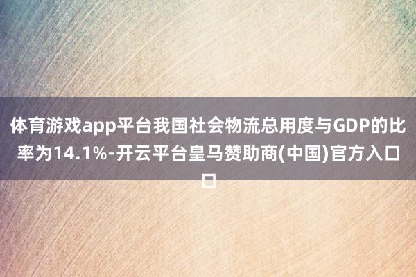 体育游戏app平台我国社会物流总用度与GDP的比率为14.1%-开云平台皇马赞助商(中国)官方入口