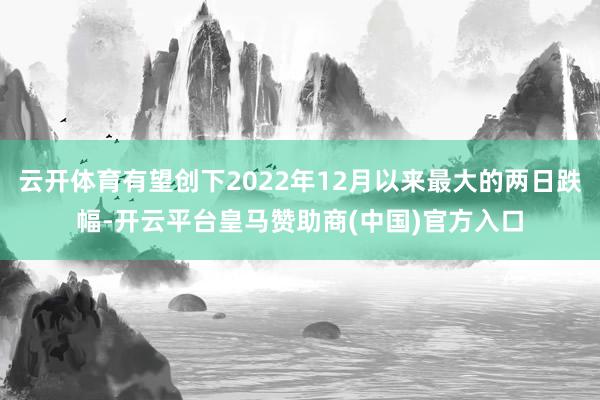 云开体育有望创下2022年12月以来最大的两日跌幅-开云平台皇马赞助商(中国)官方入口