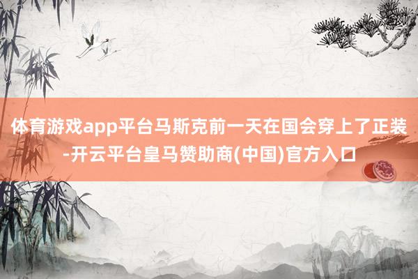 体育游戏app平台马斯克前一天在国会穿上了正装-开云平台皇马赞助商(中国)官方入口