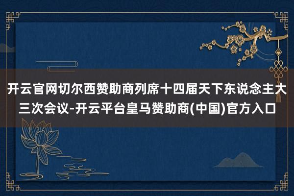 开云官网切尔西赞助商列席十四届天下东说念主大三次会议-开云平台皇马赞助商(中国)官方入口