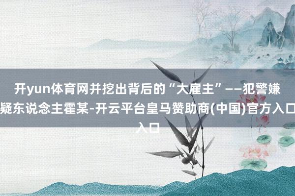 开yun体育网并挖出背后的“大雇主”——犯警嫌疑东说念主霍某-开云平台皇马赞助商(中国)官方入口