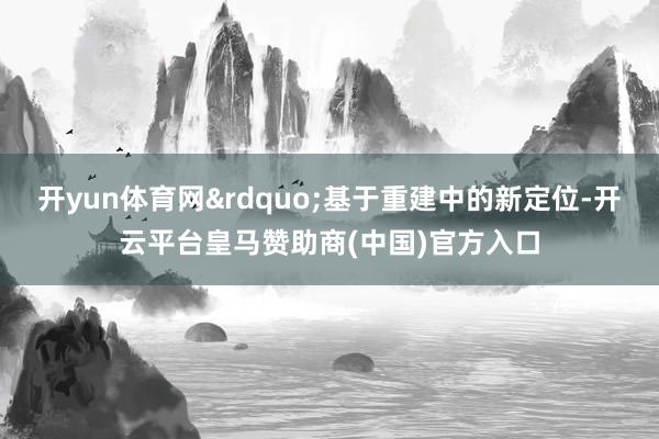 开yun体育网&rdquo;基于重建中的新定位-开云平台皇马赞助商(中国)官方入口